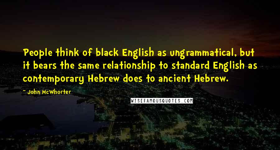 John McWhorter Quotes: People think of black English as ungrammatical, but it bears the same relationship to standard English as contemporary Hebrew does to ancient Hebrew.