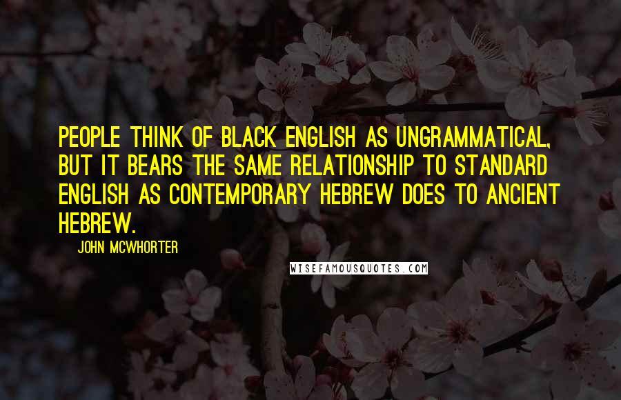 John McWhorter Quotes: People think of black English as ungrammatical, but it bears the same relationship to standard English as contemporary Hebrew does to ancient Hebrew.