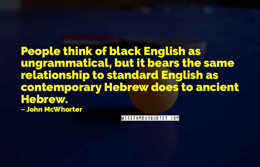 John McWhorter Quotes: People think of black English as ungrammatical, but it bears the same relationship to standard English as contemporary Hebrew does to ancient Hebrew.