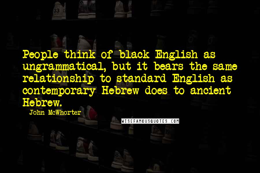 John McWhorter Quotes: People think of black English as ungrammatical, but it bears the same relationship to standard English as contemporary Hebrew does to ancient Hebrew.