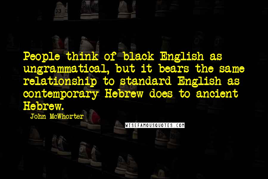 John McWhorter Quotes: People think of black English as ungrammatical, but it bears the same relationship to standard English as contemporary Hebrew does to ancient Hebrew.