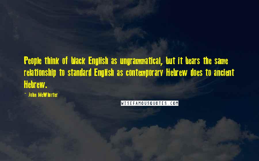 John McWhorter Quotes: People think of black English as ungrammatical, but it bears the same relationship to standard English as contemporary Hebrew does to ancient Hebrew.