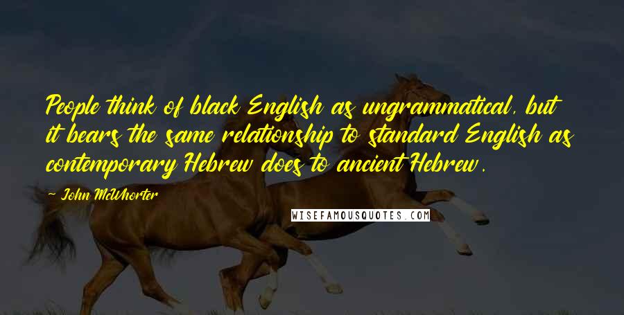 John McWhorter Quotes: People think of black English as ungrammatical, but it bears the same relationship to standard English as contemporary Hebrew does to ancient Hebrew.