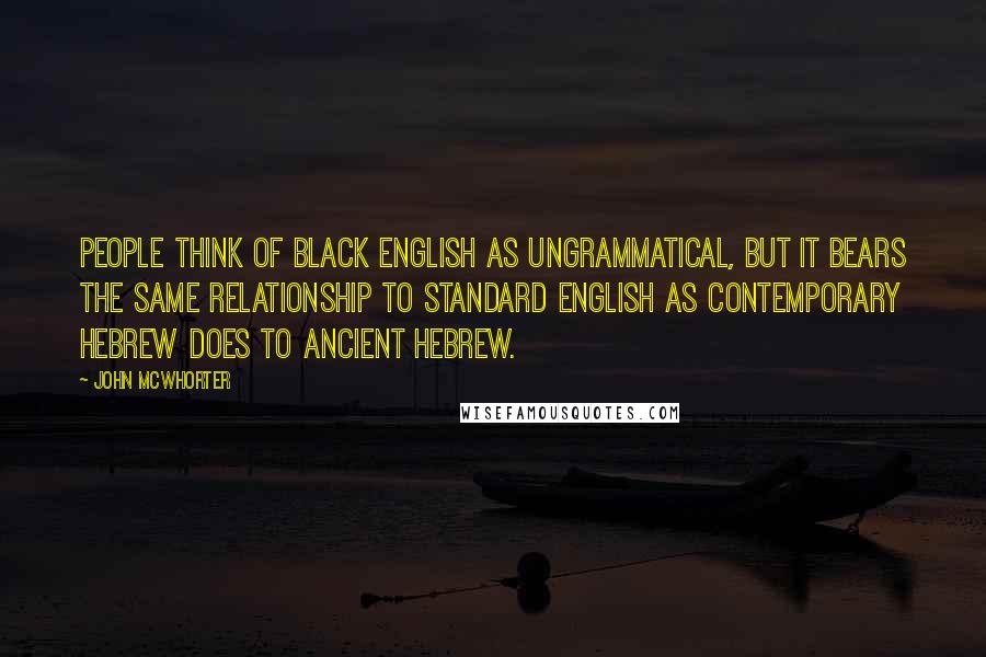 John McWhorter Quotes: People think of black English as ungrammatical, but it bears the same relationship to standard English as contemporary Hebrew does to ancient Hebrew.