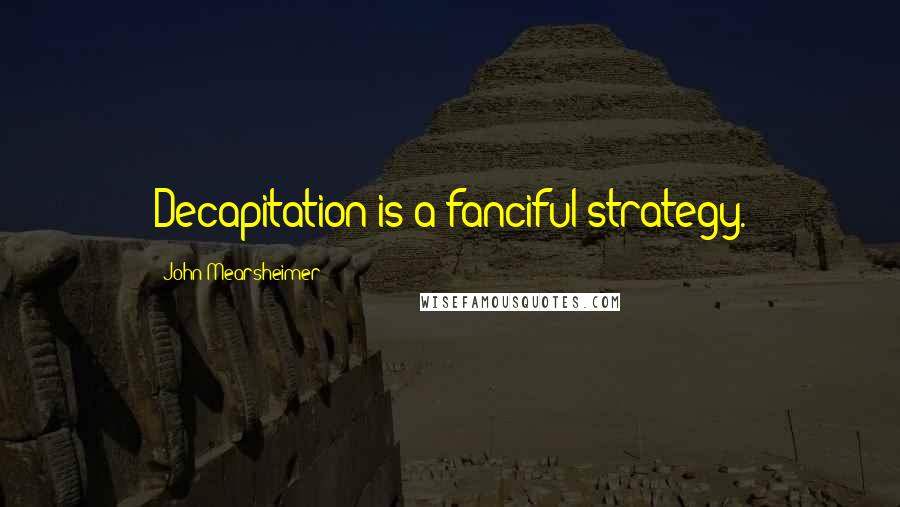 John Mearsheimer Quotes: Decapitation is a fanciful strategy.