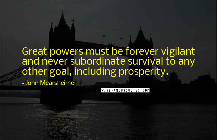 John Mearsheimer Quotes: Great powers must be forever vigilant and never subordinate survival to any other goal, including prosperity.