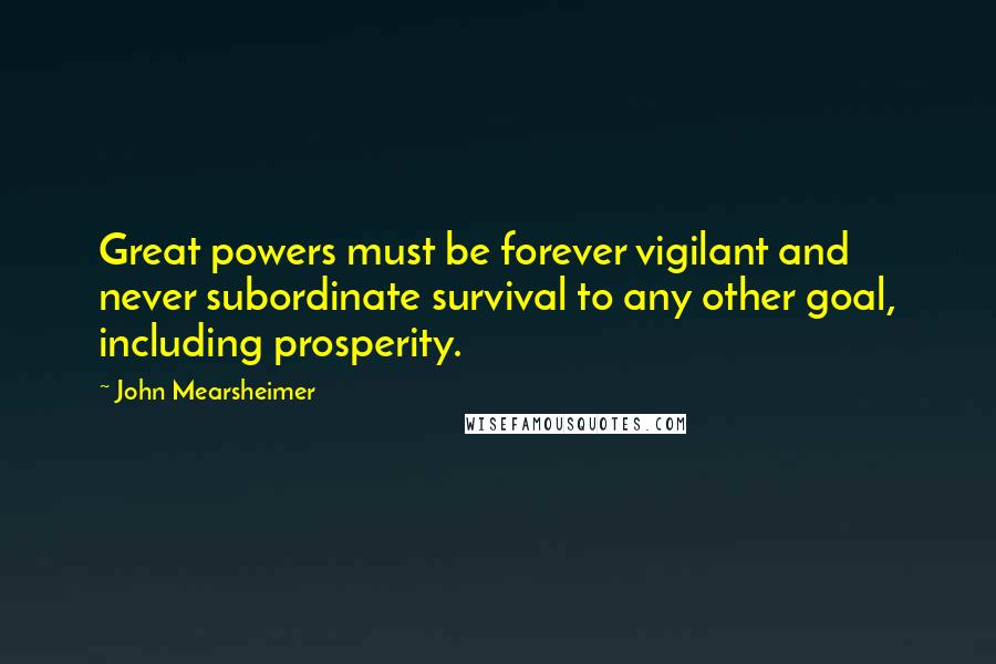 John Mearsheimer Quotes: Great powers must be forever vigilant and never subordinate survival to any other goal, including prosperity.