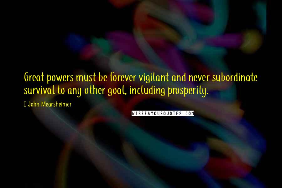 John Mearsheimer Quotes: Great powers must be forever vigilant and never subordinate survival to any other goal, including prosperity.