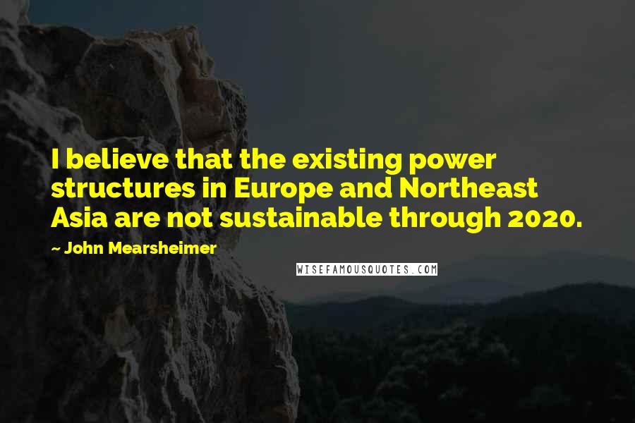 John Mearsheimer Quotes: I believe that the existing power structures in Europe and Northeast Asia are not sustainable through 2020.