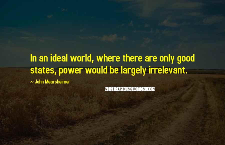 John Mearsheimer Quotes: In an ideal world, where there are only good states, power would be largely irrelevant.