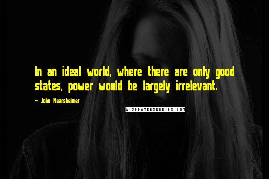 John Mearsheimer Quotes: In an ideal world, where there are only good states, power would be largely irrelevant.