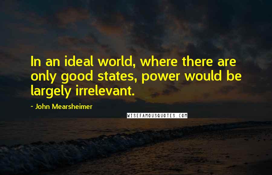 John Mearsheimer Quotes: In an ideal world, where there are only good states, power would be largely irrelevant.