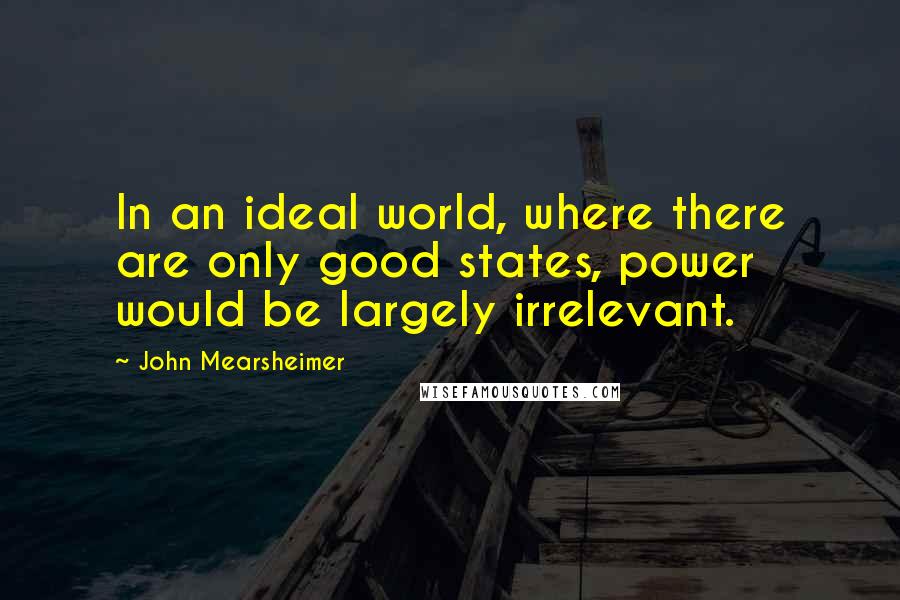 John Mearsheimer Quotes: In an ideal world, where there are only good states, power would be largely irrelevant.