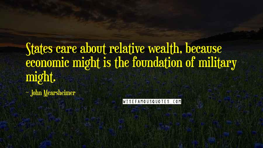 John Mearsheimer Quotes: States care about relative wealth, because economic might is the foundation of military might.