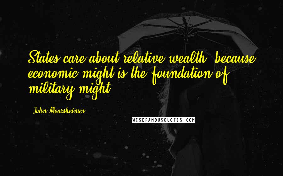 John Mearsheimer Quotes: States care about relative wealth, because economic might is the foundation of military might.