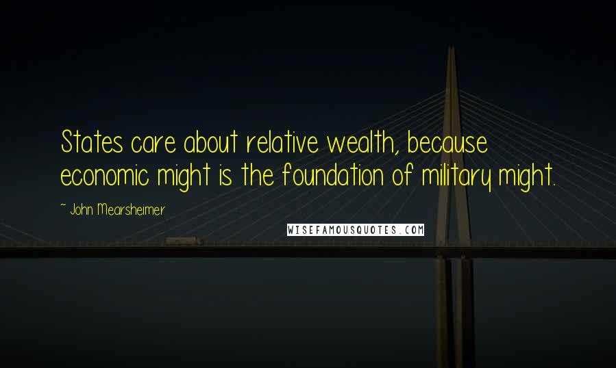 John Mearsheimer Quotes: States care about relative wealth, because economic might is the foundation of military might.