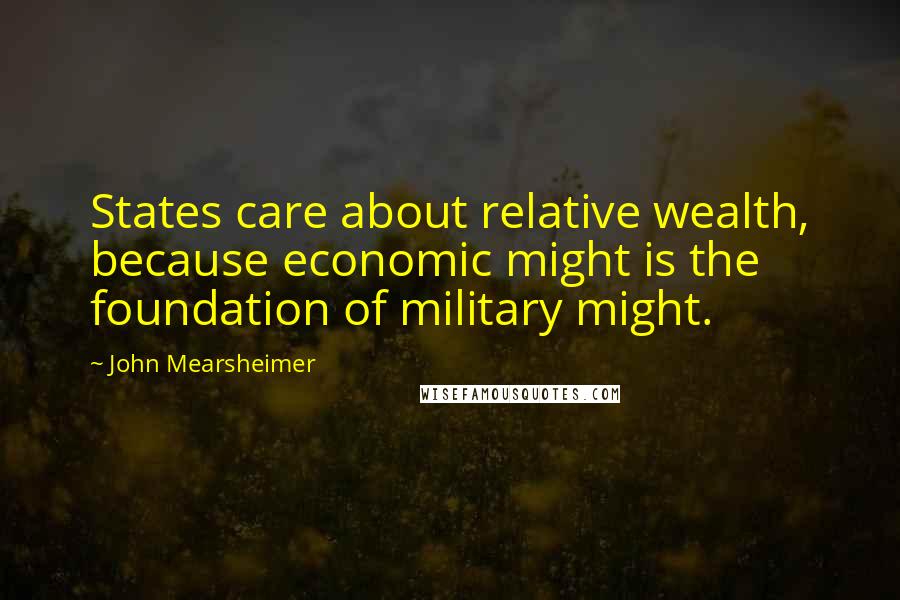 John Mearsheimer Quotes: States care about relative wealth, because economic might is the foundation of military might.