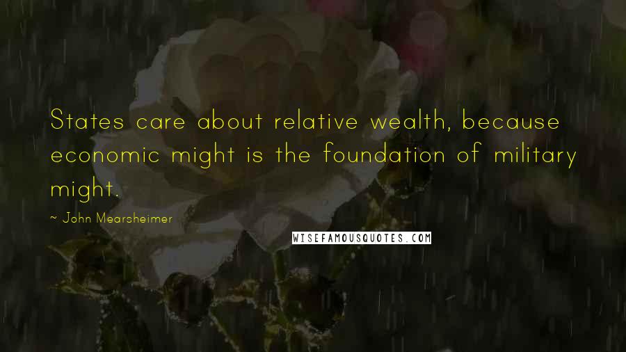 John Mearsheimer Quotes: States care about relative wealth, because economic might is the foundation of military might.