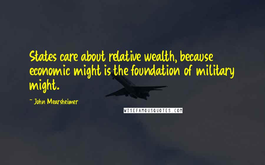 John Mearsheimer Quotes: States care about relative wealth, because economic might is the foundation of military might.