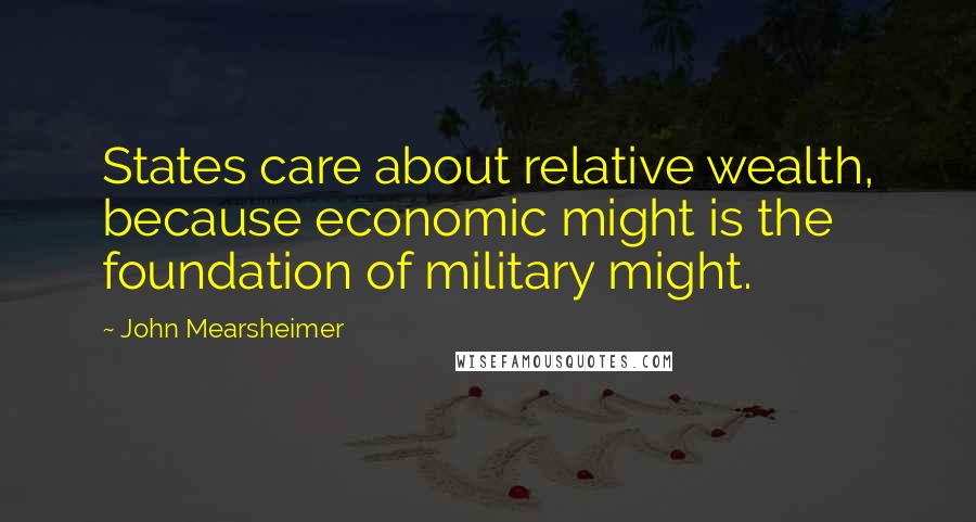 John Mearsheimer Quotes: States care about relative wealth, because economic might is the foundation of military might.