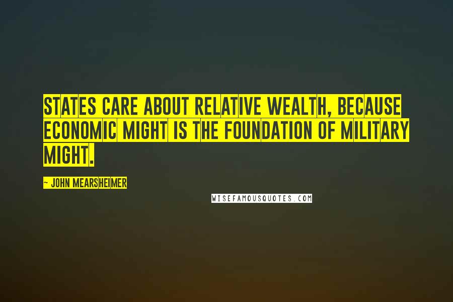 John Mearsheimer Quotes: States care about relative wealth, because economic might is the foundation of military might.