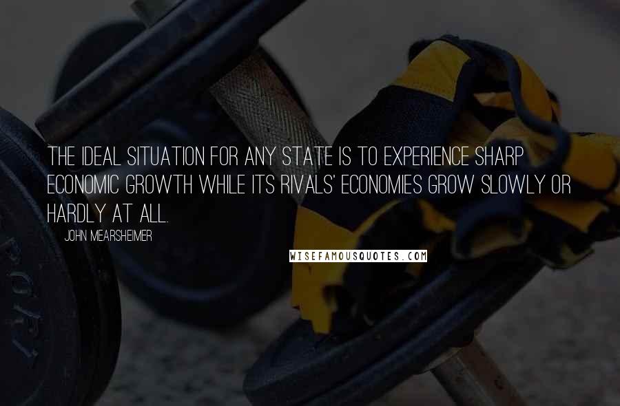 John Mearsheimer Quotes: The ideal situation for any state is to experience sharp economic growth while its rivals' economies grow slowly or hardly at all.