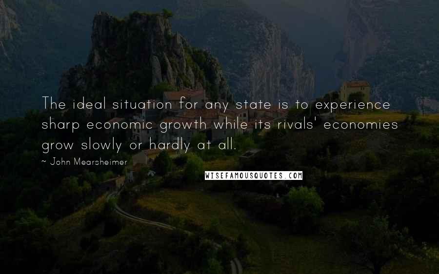 John Mearsheimer Quotes: The ideal situation for any state is to experience sharp economic growth while its rivals' economies grow slowly or hardly at all.