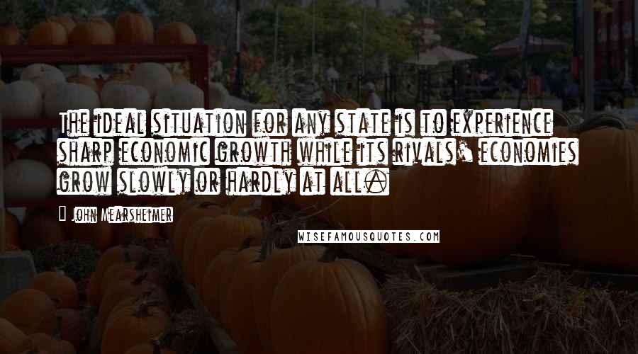 John Mearsheimer Quotes: The ideal situation for any state is to experience sharp economic growth while its rivals' economies grow slowly or hardly at all.