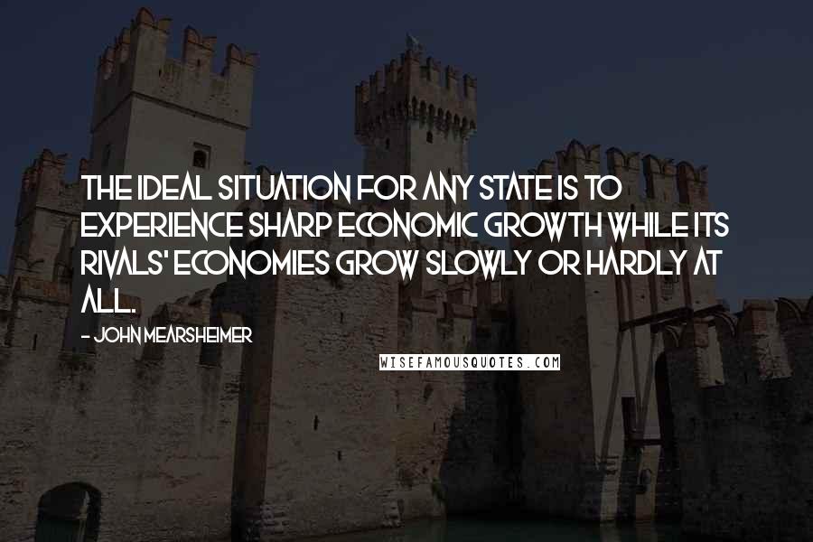 John Mearsheimer Quotes: The ideal situation for any state is to experience sharp economic growth while its rivals' economies grow slowly or hardly at all.