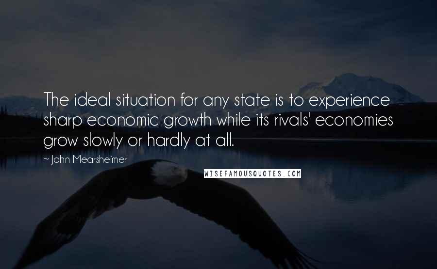 John Mearsheimer Quotes: The ideal situation for any state is to experience sharp economic growth while its rivals' economies grow slowly or hardly at all.