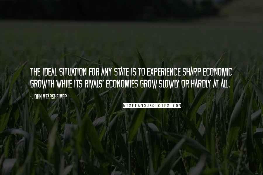 John Mearsheimer Quotes: The ideal situation for any state is to experience sharp economic growth while its rivals' economies grow slowly or hardly at all.