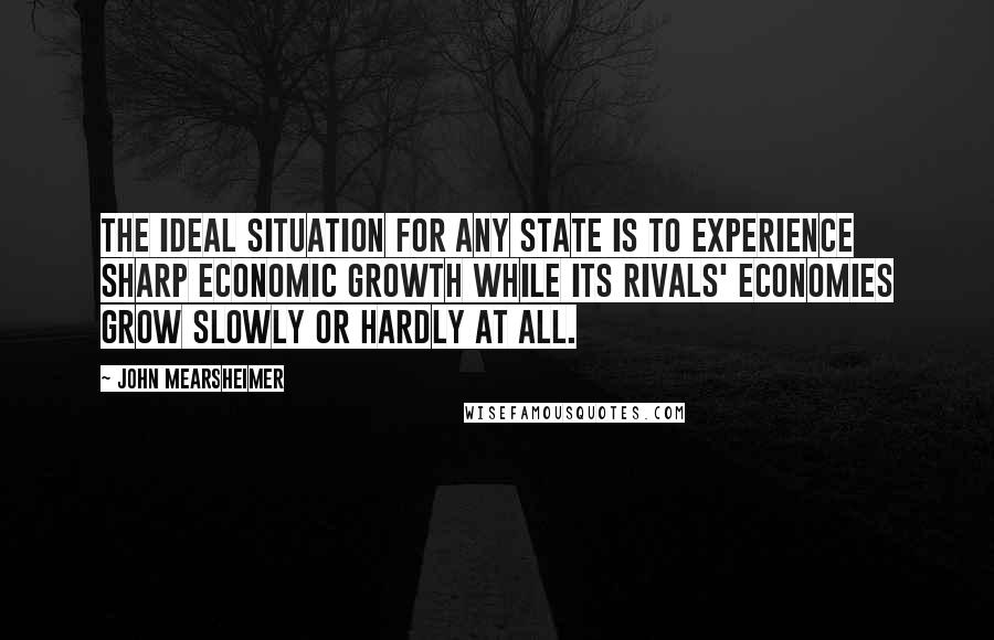 John Mearsheimer Quotes: The ideal situation for any state is to experience sharp economic growth while its rivals' economies grow slowly or hardly at all.