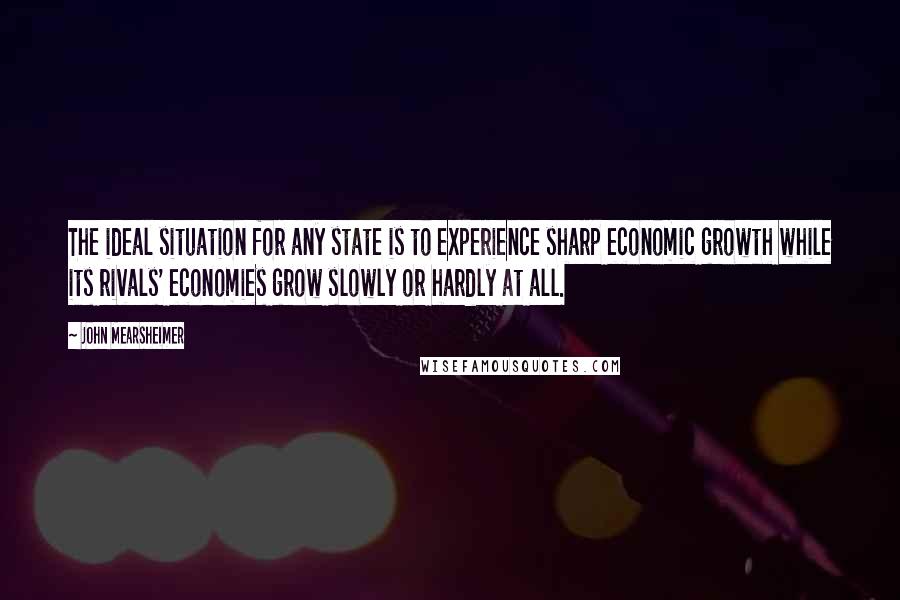 John Mearsheimer Quotes: The ideal situation for any state is to experience sharp economic growth while its rivals' economies grow slowly or hardly at all.