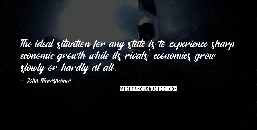 John Mearsheimer Quotes: The ideal situation for any state is to experience sharp economic growth while its rivals' economies grow slowly or hardly at all.