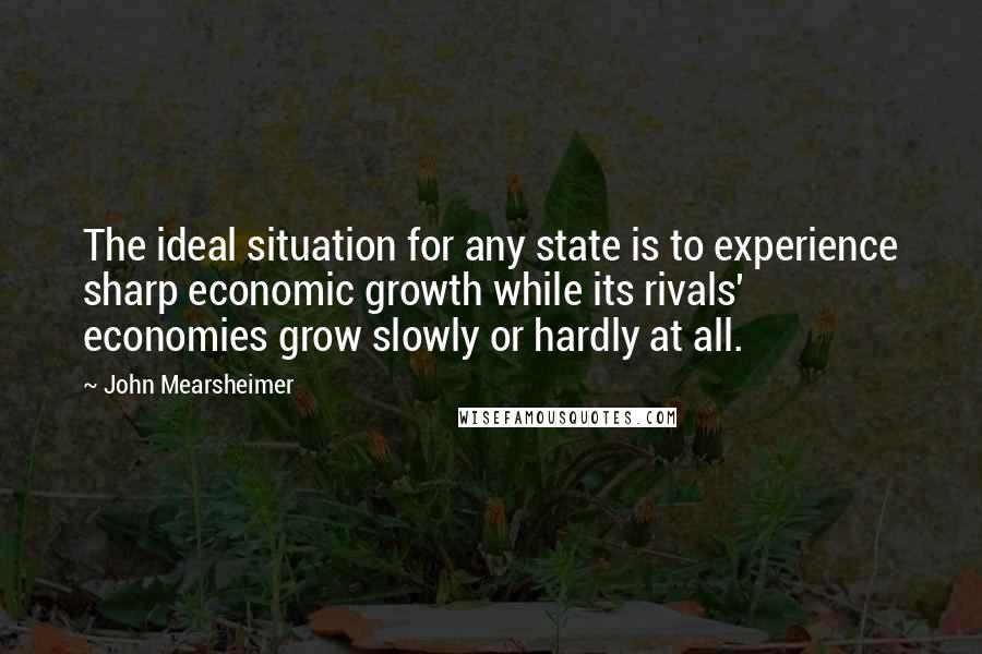 John Mearsheimer Quotes: The ideal situation for any state is to experience sharp economic growth while its rivals' economies grow slowly or hardly at all.