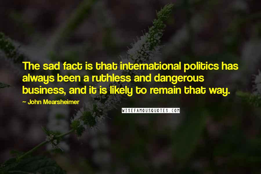 John Mearsheimer Quotes: The sad fact is that international politics has always been a ruthless and dangerous business, and it is likely to remain that way.