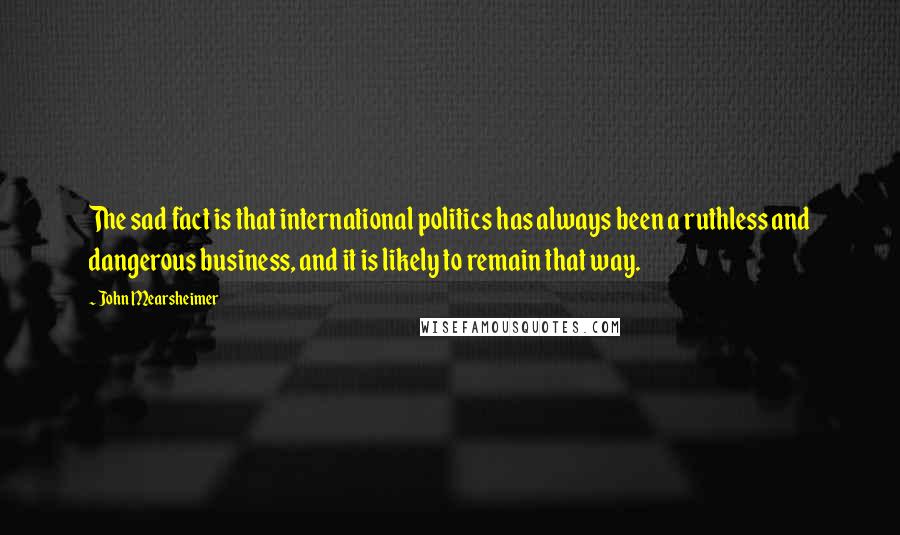 John Mearsheimer Quotes: The sad fact is that international politics has always been a ruthless and dangerous business, and it is likely to remain that way.