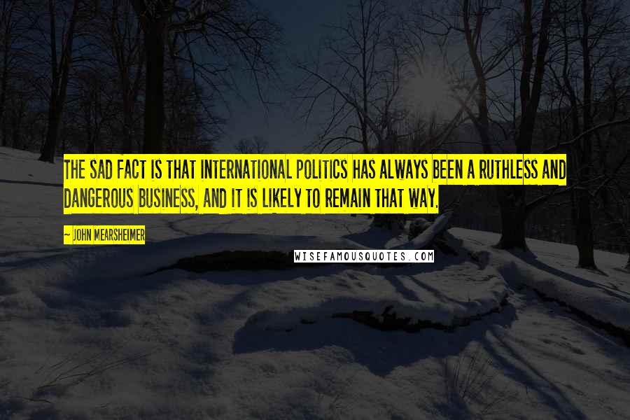 John Mearsheimer Quotes: The sad fact is that international politics has always been a ruthless and dangerous business, and it is likely to remain that way.