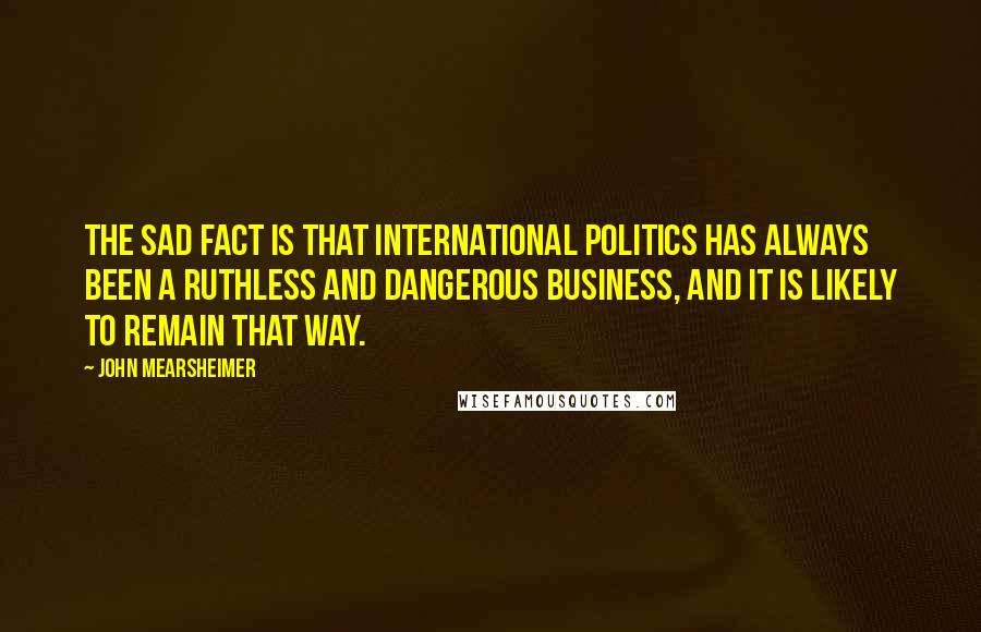 John Mearsheimer Quotes: The sad fact is that international politics has always been a ruthless and dangerous business, and it is likely to remain that way.