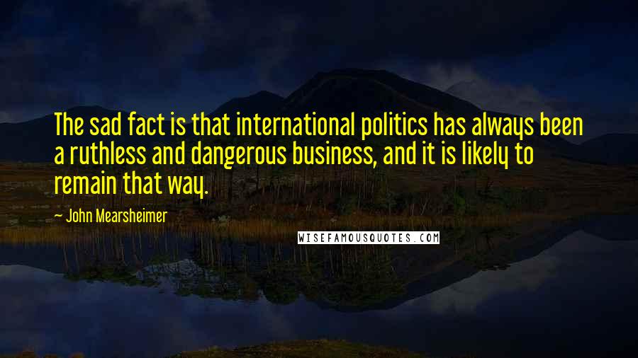 John Mearsheimer Quotes: The sad fact is that international politics has always been a ruthless and dangerous business, and it is likely to remain that way.