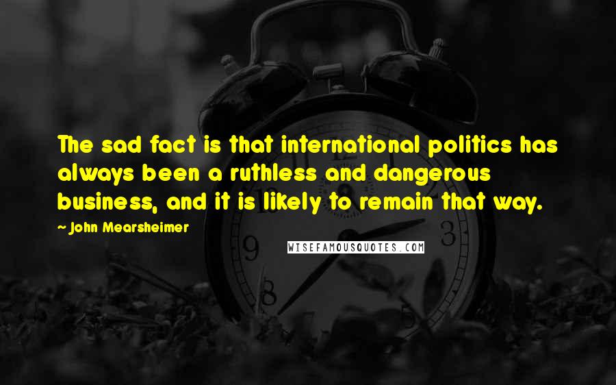 John Mearsheimer Quotes: The sad fact is that international politics has always been a ruthless and dangerous business, and it is likely to remain that way.