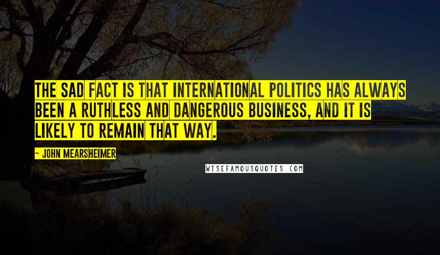 John Mearsheimer Quotes: The sad fact is that international politics has always been a ruthless and dangerous business, and it is likely to remain that way.