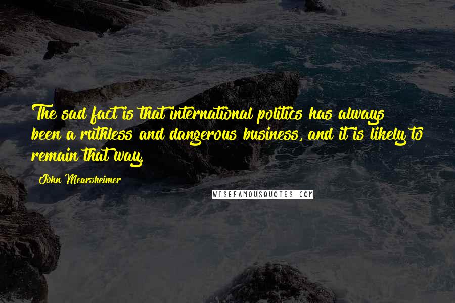 John Mearsheimer Quotes: The sad fact is that international politics has always been a ruthless and dangerous business, and it is likely to remain that way.