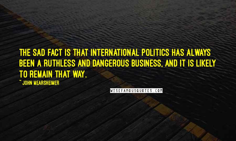 John Mearsheimer Quotes: The sad fact is that international politics has always been a ruthless and dangerous business, and it is likely to remain that way.