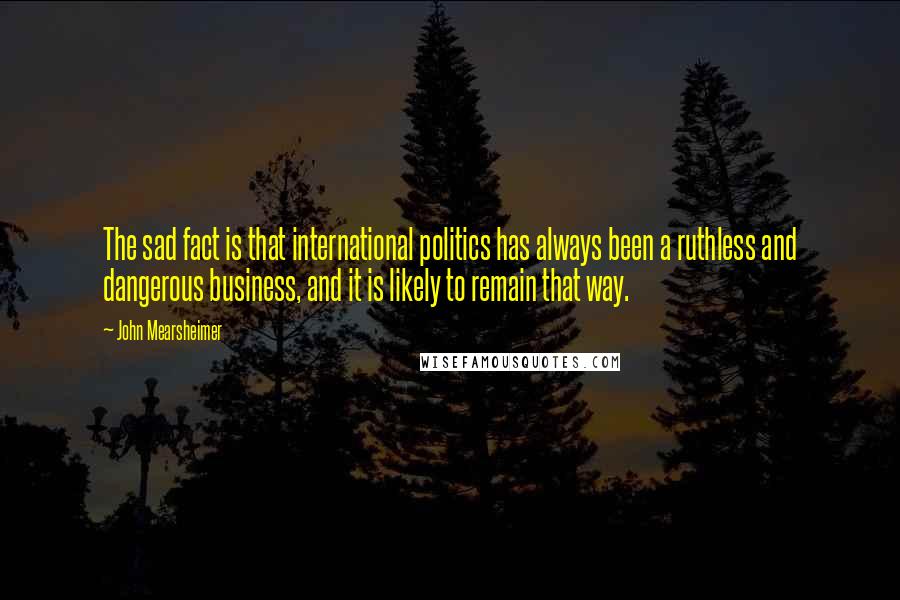 John Mearsheimer Quotes: The sad fact is that international politics has always been a ruthless and dangerous business, and it is likely to remain that way.