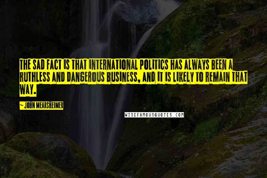 John Mearsheimer Quotes: The sad fact is that international politics has always been a ruthless and dangerous business, and it is likely to remain that way.