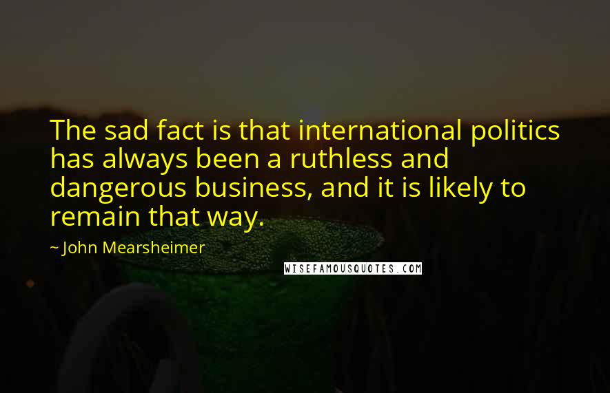 John Mearsheimer Quotes: The sad fact is that international politics has always been a ruthless and dangerous business, and it is likely to remain that way.