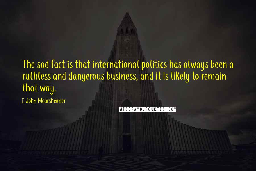 John Mearsheimer Quotes: The sad fact is that international politics has always been a ruthless and dangerous business, and it is likely to remain that way.