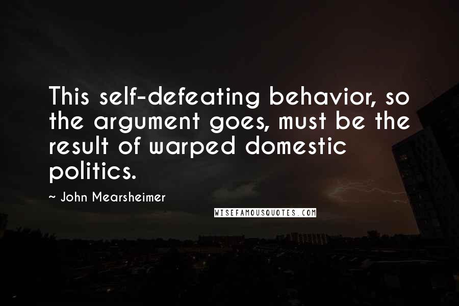 John Mearsheimer Quotes: This self-defeating behavior, so the argument goes, must be the result of warped domestic politics.