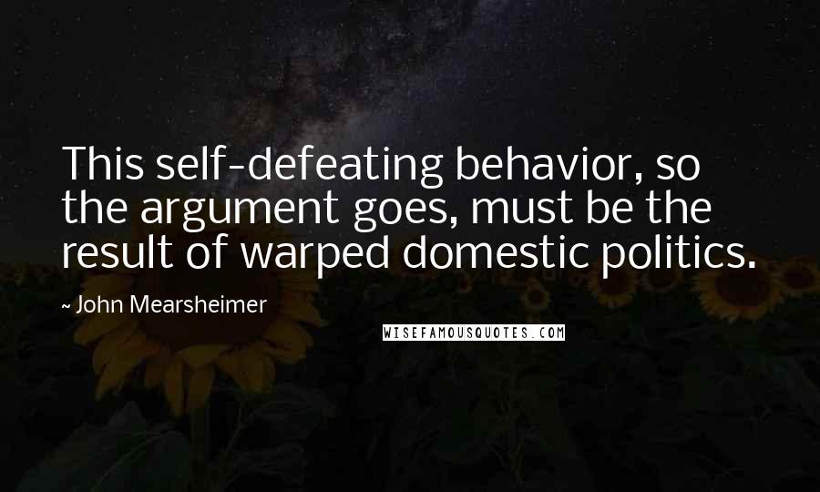 John Mearsheimer Quotes: This self-defeating behavior, so the argument goes, must be the result of warped domestic politics.